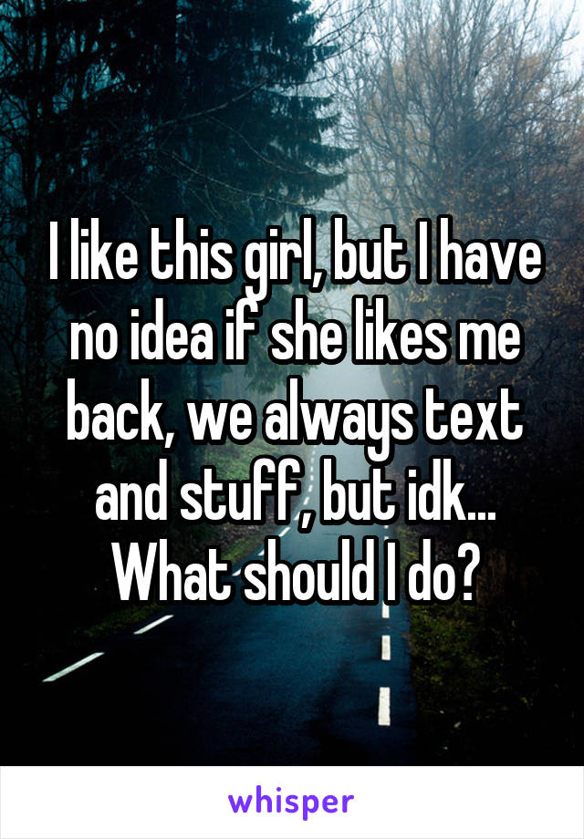 I like this girl, but I have no idea if she likes me back, we always text and stuff, but idk... What should I do?