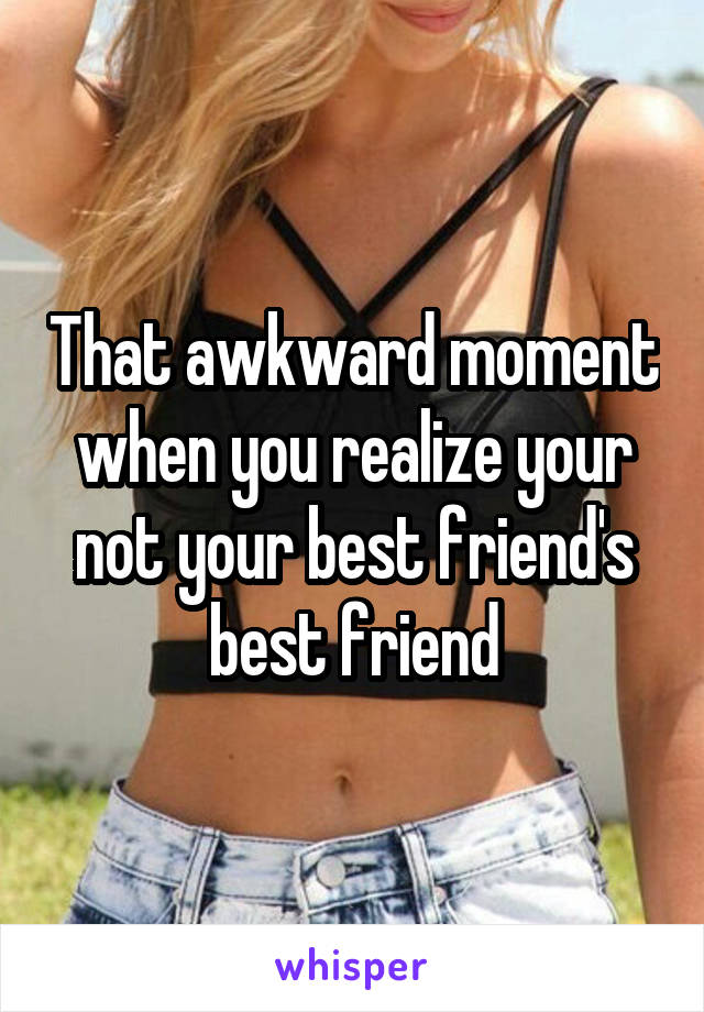 That awkward moment when you realize your not your best friend's best friend