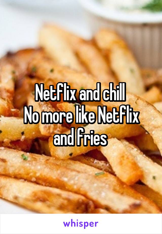 Netflix and chill 
No more like Netflix and fries 