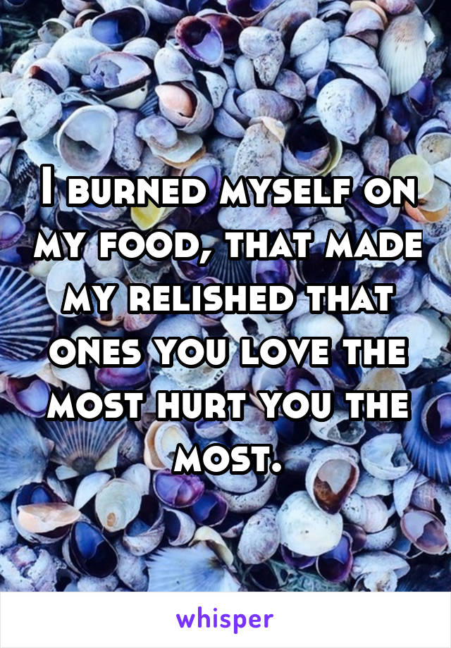 I burned myself on my food, that made my relished that ones you love the most hurt you the most.