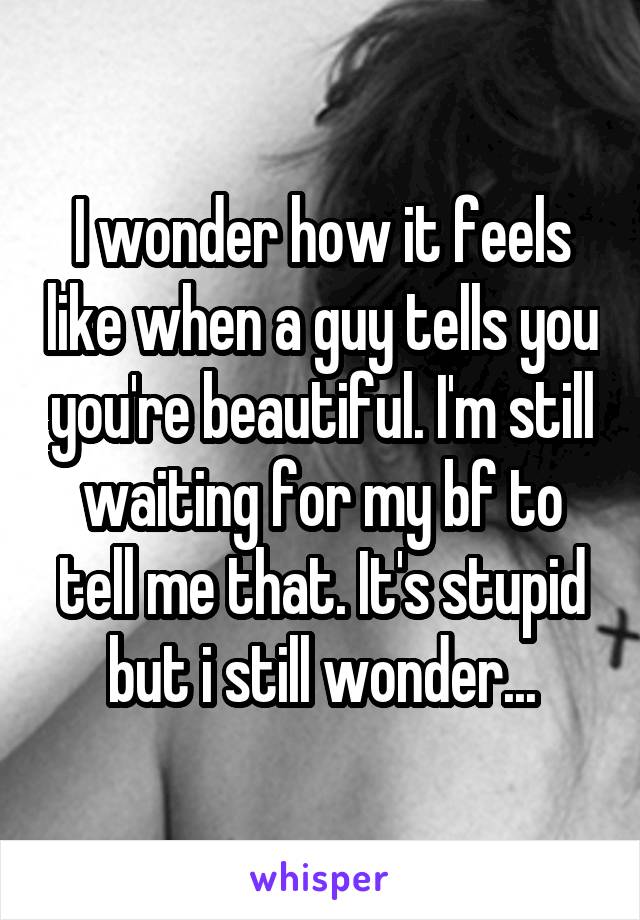 I wonder how it feels like when a guy tells you you're beautiful. I'm still waiting for my bf to tell me that. It's stupid but i still wonder...