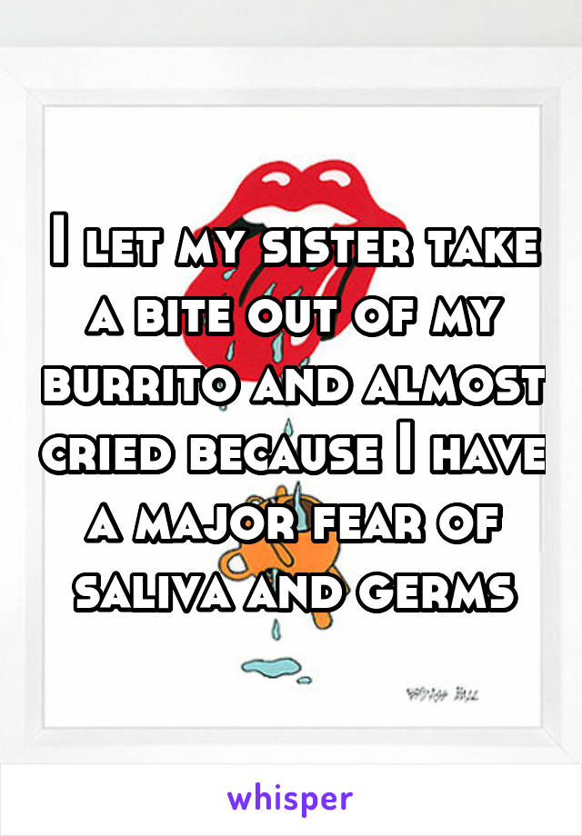 I let my sister take a bite out of my burrito and almost cried because I have a major fear of saliva and germs