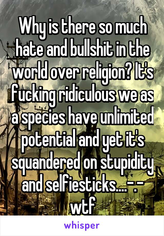 Why is there so much hate and bullshit in the world over religion? It's fucking ridiculous we as a species have unlimited potential and yet it's squandered on stupidity and selfiesticks....-.- wtf