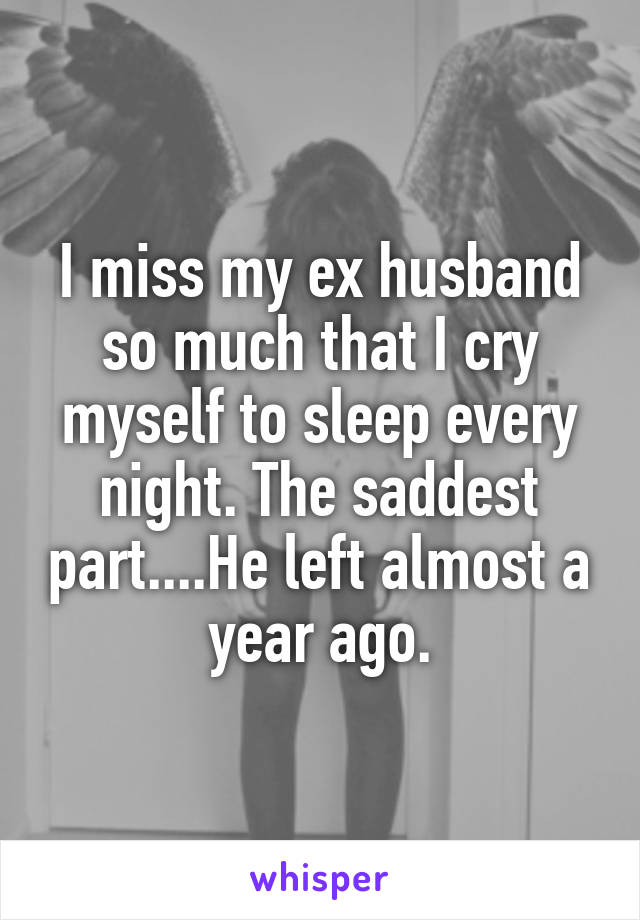 I miss my ex husband so much that I cry myself to sleep every night. The saddest part....He left almost a year ago.