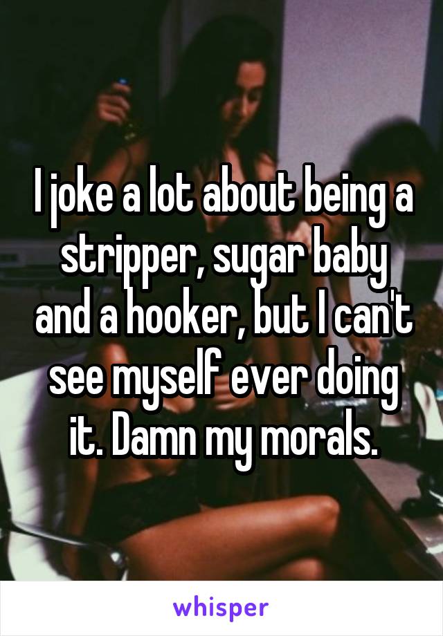 I joke a lot about being a stripper, sugar baby and a hooker, but I can't see myself ever doing it. Damn my morals.