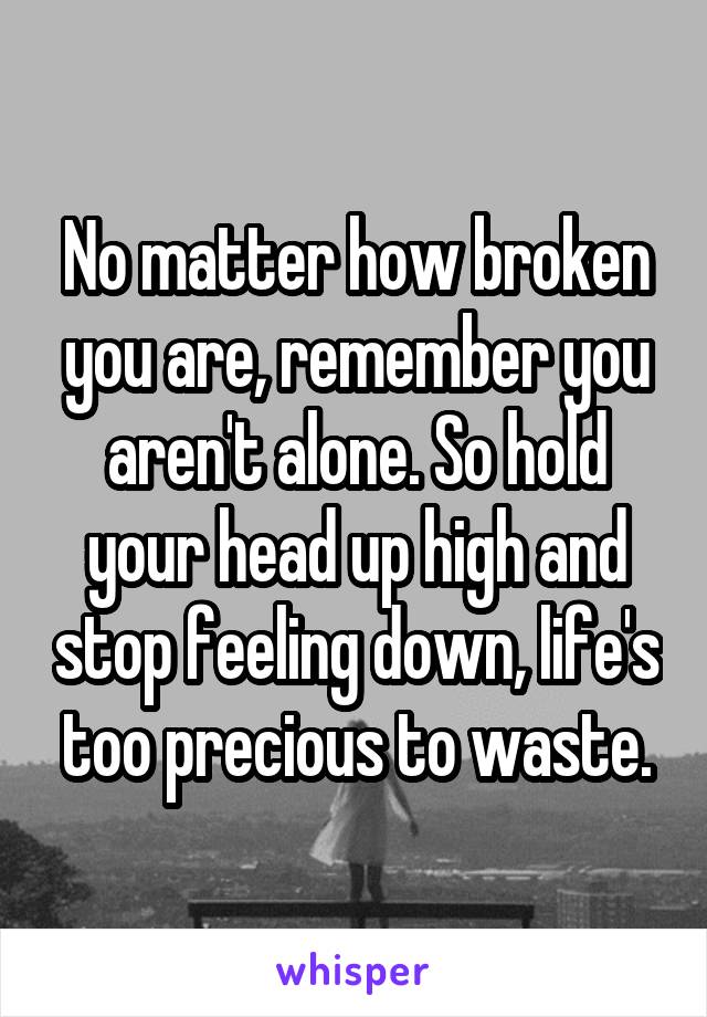 No matter how broken you are, remember you aren't alone. So hold your head up high and stop feeling down, life's too precious to waste.