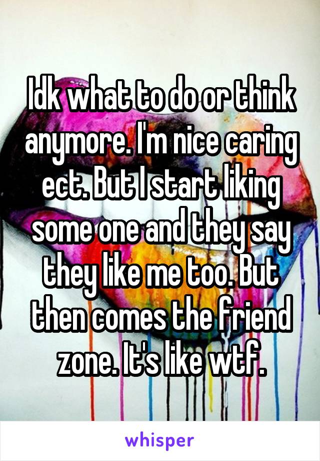 Idk what to do or think anymore. I'm nice caring ect. But I start liking some one and they say they like me too. But then comes the friend zone. It's like wtf.