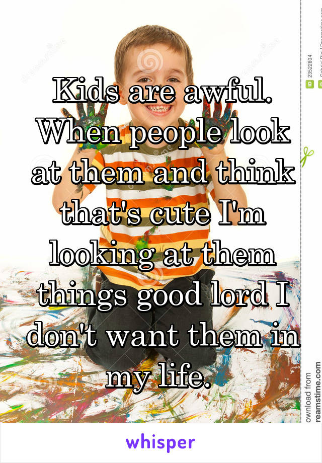 Kids are awful. When people look at them and think that's cute I'm looking at them things good lord I don't want them in my life. 