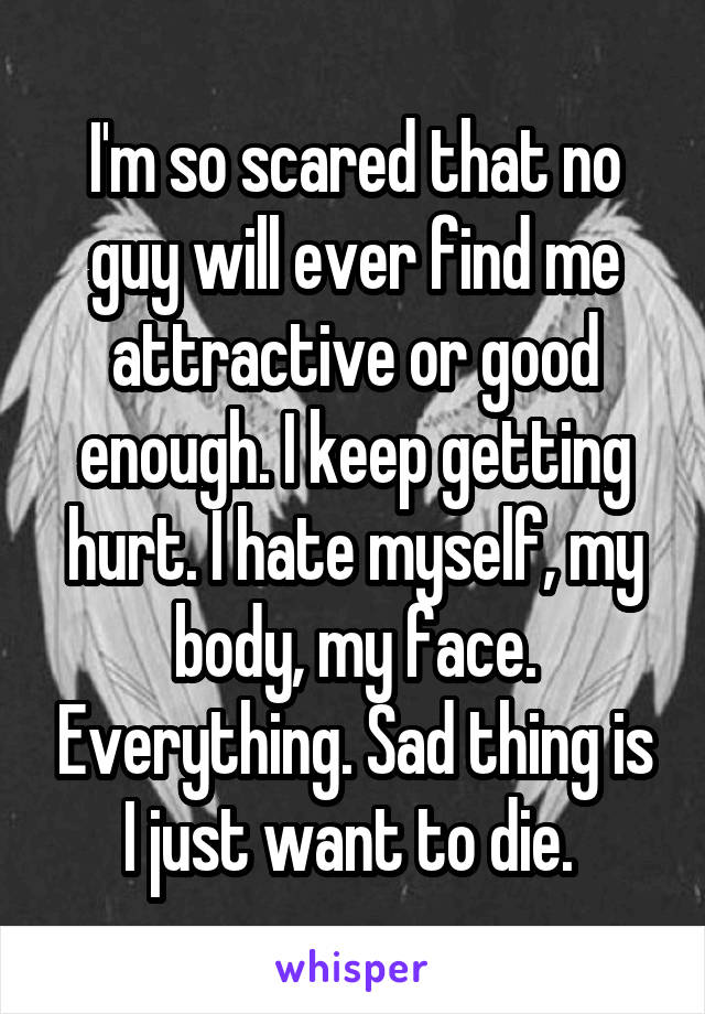 I'm so scared that no guy will ever find me attractive or good enough. I keep getting hurt. I hate myself, my body, my face. Everything. Sad thing is I just want to die. 