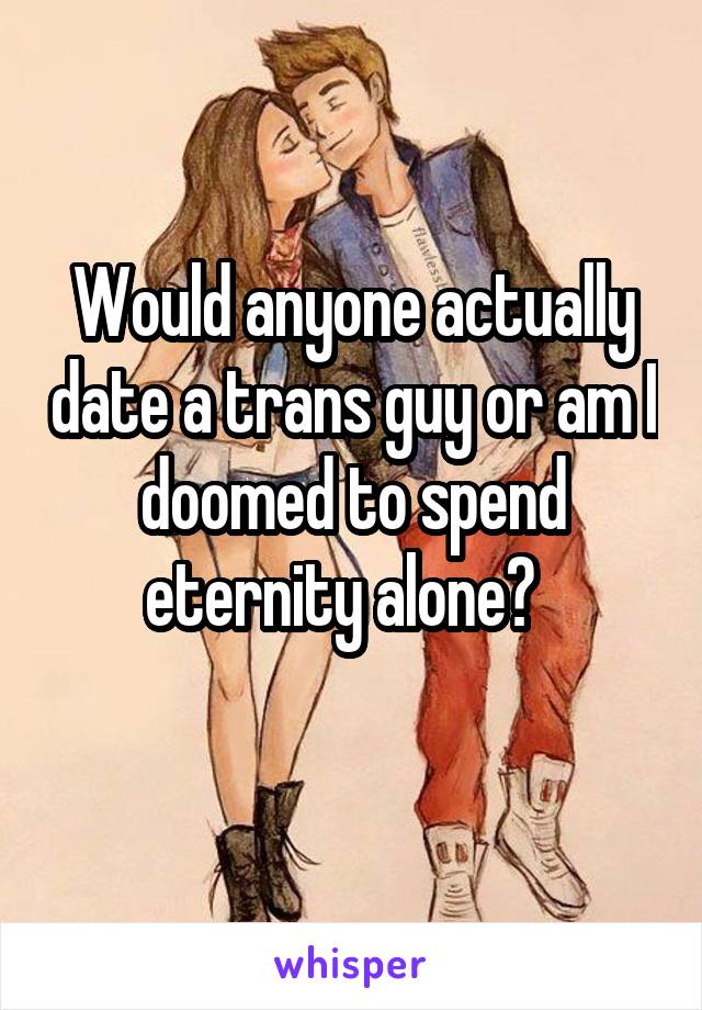 Would anyone actually date a trans guy or am I doomed to spend eternity alone?  
