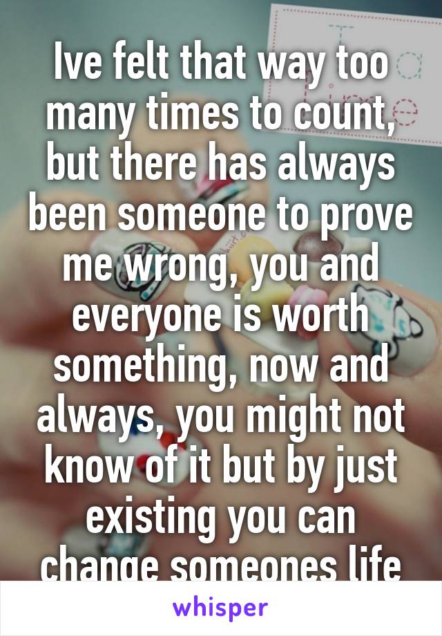 Ive felt that way too many times to count, but there has always been someone to prove me wrong, you and everyone is worth something, now and always, you might not know of it but by just existing you can change someones life