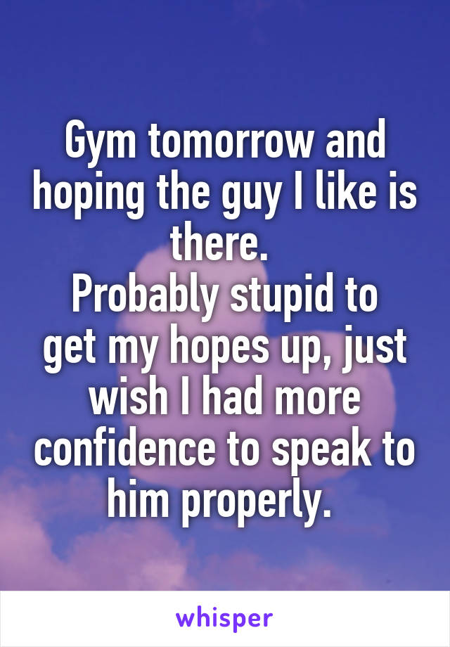 Gym tomorrow and hoping the guy I like is there. 
Probably stupid to get my hopes up, just wish I had more confidence to speak to him properly. 