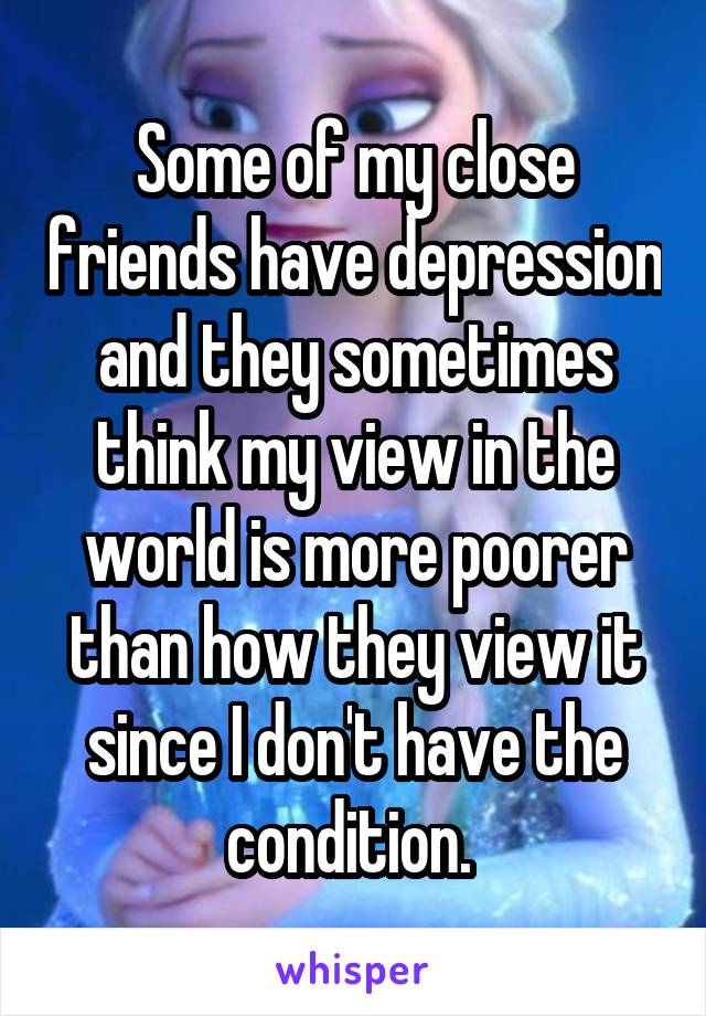 Some of my close friends have depression and they sometimes think my view in the world is more poorer than how they view it since I don't have the condition. 