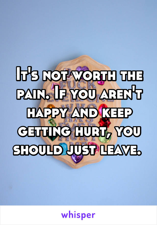 It's not worth the pain. If you aren't happy and keep getting hurt, you should just leave. 