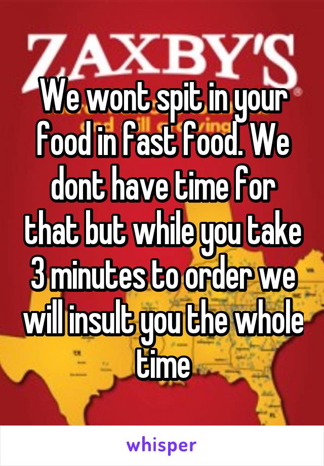 We wont spit in your food in fast food. We dont have time for that but while you take 3 minutes to order we will insult you the whole time