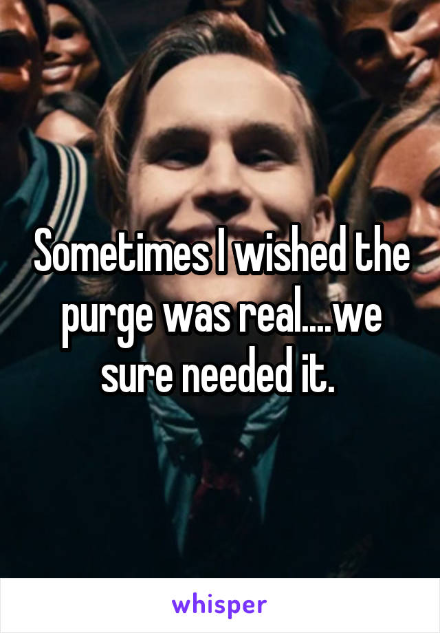 Sometimes I wished the purge was real....we sure needed it. 