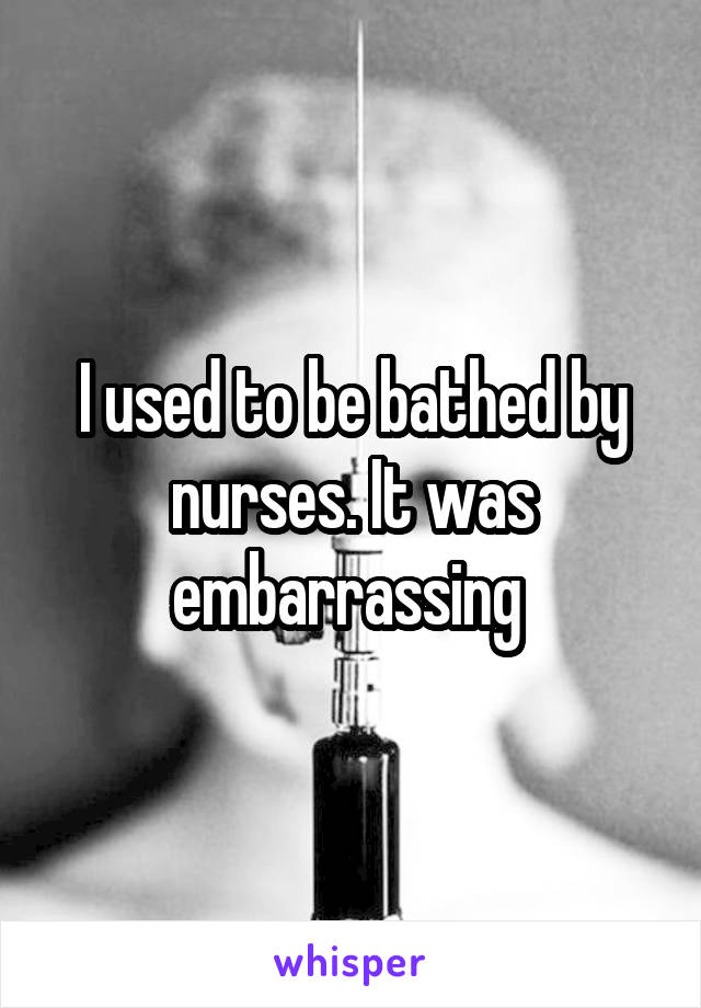 I used to be bathed by nurses. It was embarrassing 