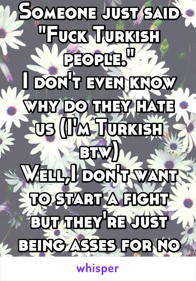 Someone just said "Fuck Turkish people."
I don't even know why do they hate us (I'm Turkish btw)
Well,I don't want to start a fight but they're just being asses for no reason -_-