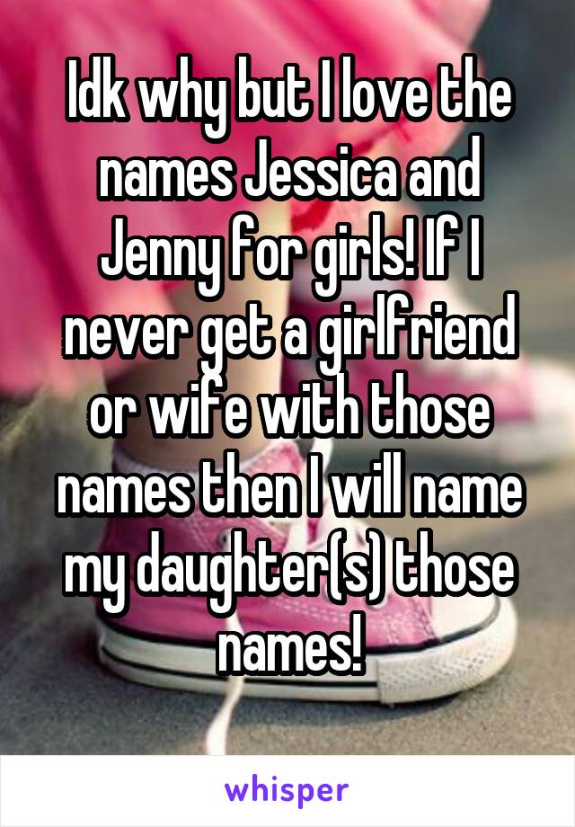 Idk why but I love the names Jessica and Jenny for girls! If I never get a girlfriend or wife with those names then I will name my daughter(s) those names!
