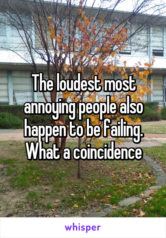 The loudest most annoying people also happen to be failing. What a coincidence