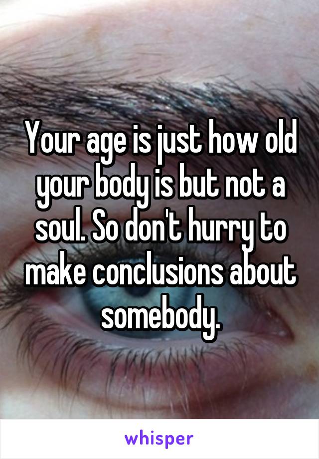 Your age is just how old your body is but not a soul. So don't hurry to make conclusions about somebody.