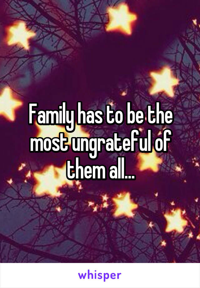 Family has to be the most ungrateful of them all...