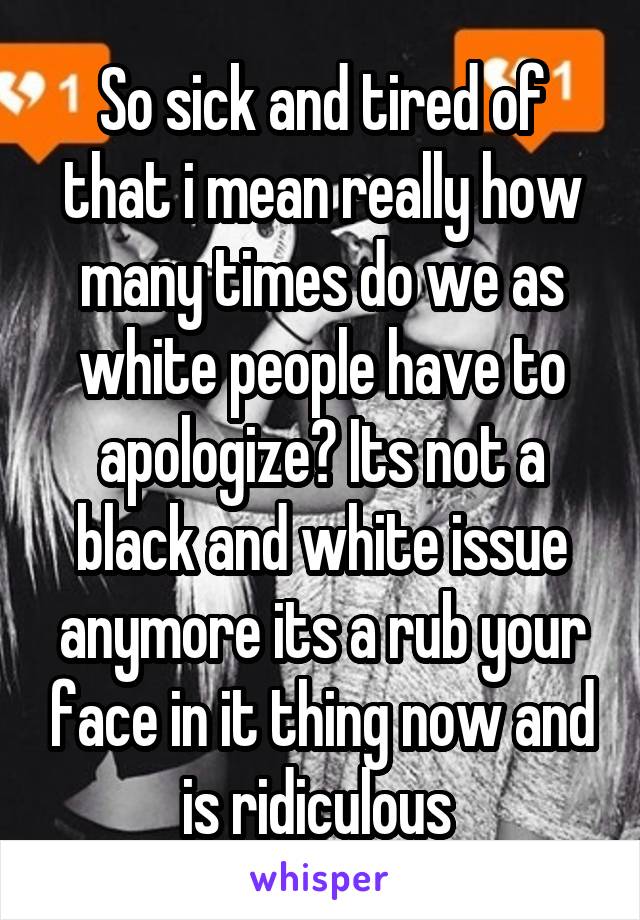 So sick and tired of that i mean really how many times do we as white people have to apologize? Its not a black and white issue anymore its a rub your face in it thing now and is ridiculous 