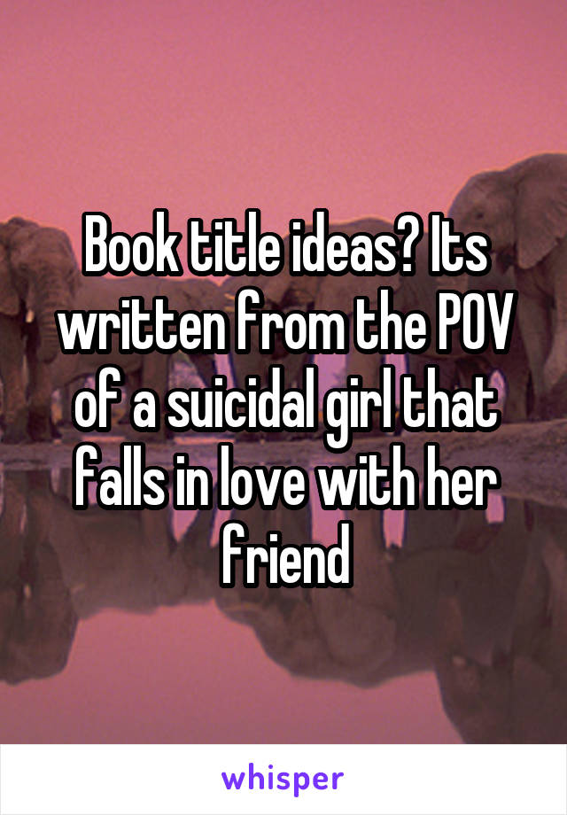 Book title ideas? Its written from the POV of a suicidal girl that falls in love with her friend