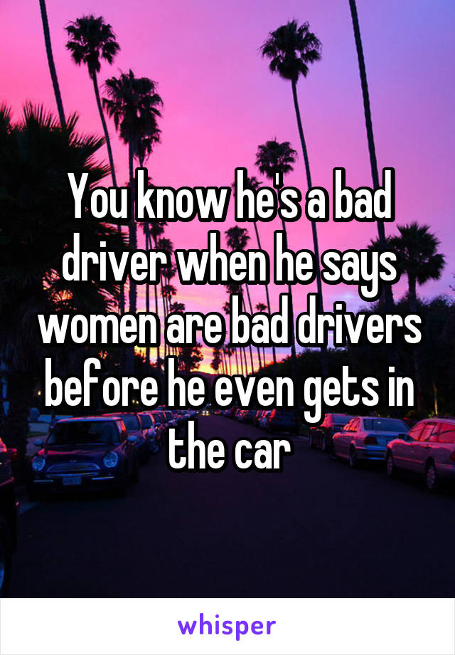 You know he's a bad driver when he says women are bad drivers before he even gets in the car