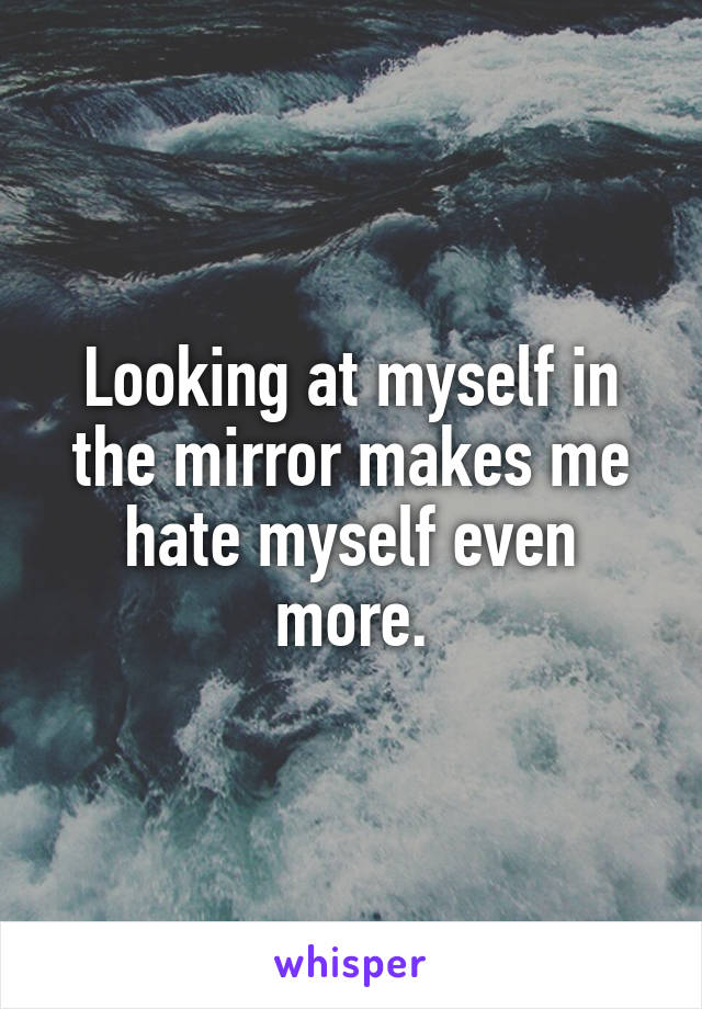 Looking at myself in the mirror makes me hate myself even more.