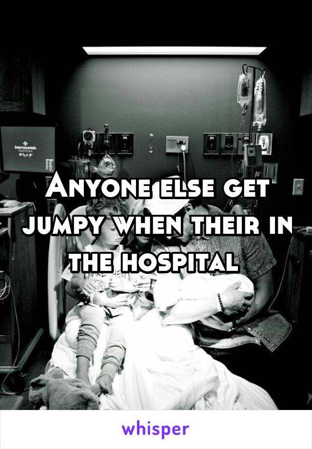 Anyone else get jumpy when their in the hospital 