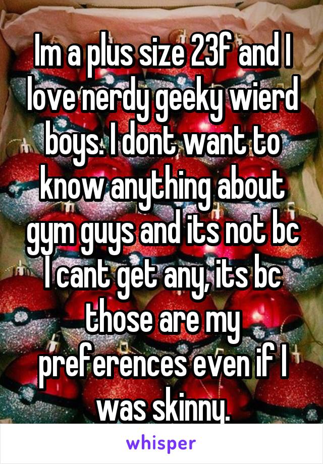 Im a plus size 23f and I love nerdy geeky wierd boys. I dont want to know anything about gym guys and its not bc I cant get any, its bc those are my preferences even if I was skinny.