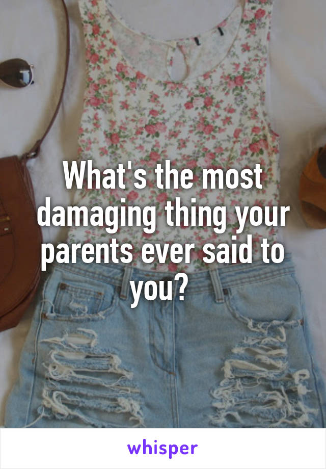 What's the most damaging thing your parents ever said to you? 