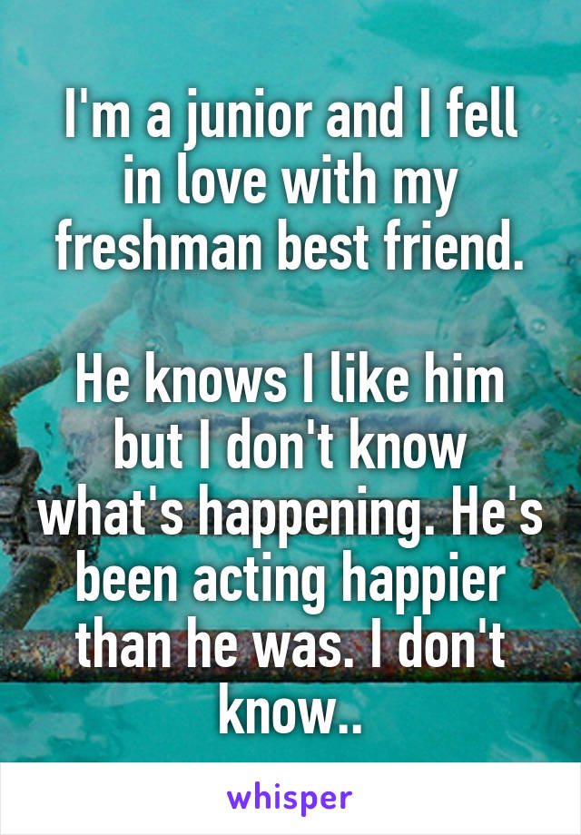 I'm a junior and I fell in love with my freshman best friend.

He knows I like him but I don't know what's happening. He's been acting happier than he was. I don't know..