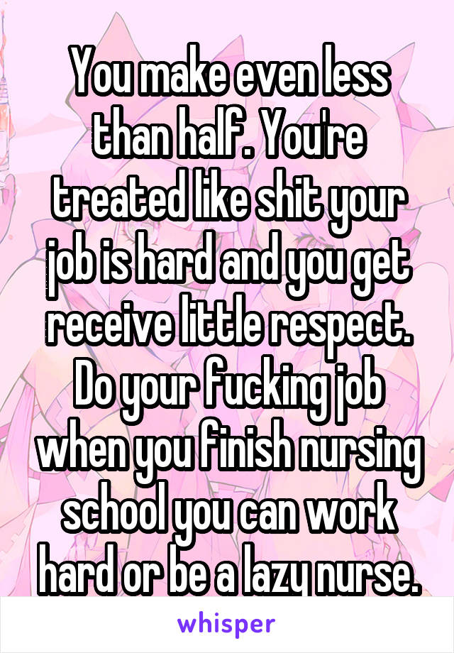 You make even less than half. You're treated like shit your job is hard and you get receive little respect. Do your fucking job when you finish nursing school you can work hard or be a lazy nurse.