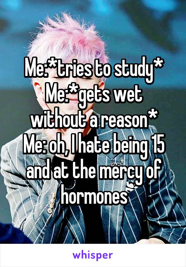 Me:*tries to study*
Me:*gets wet without a reason*
Me: oh, I hate being 15 and at the mercy of hormones