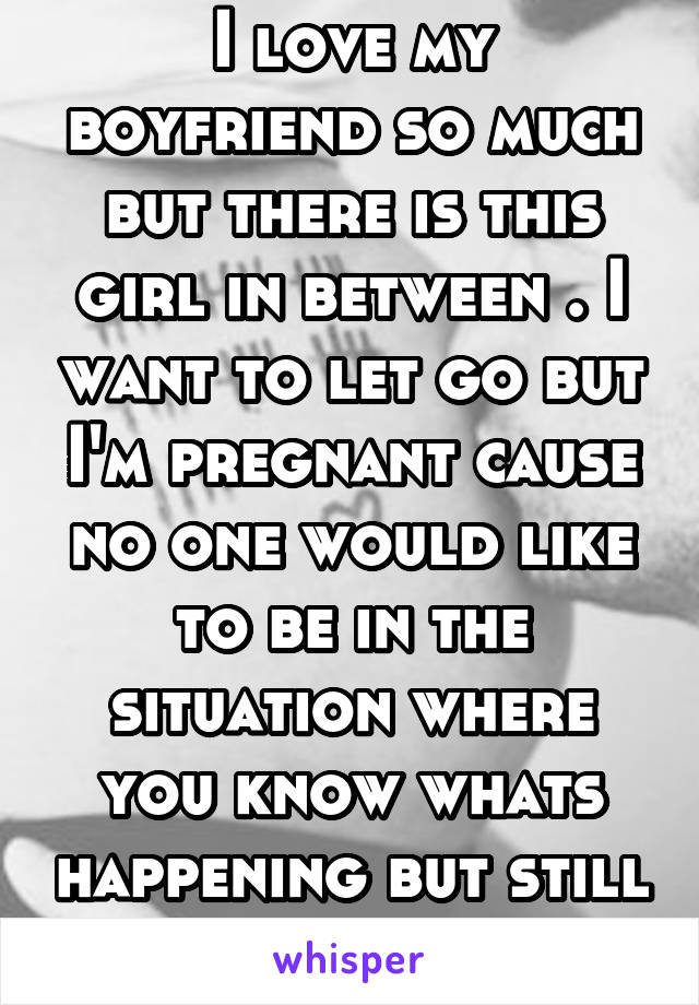 I love my boyfriend so much but there is this girl in between . I want to let go but I'm pregnant cause no one would like to be in the situation where you know whats happening but still there 