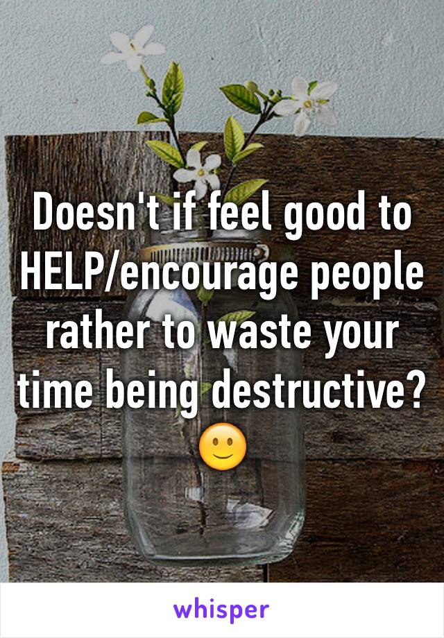 Doesn't if feel good to HELP/encourage people rather to waste your time being destructive? 🙂