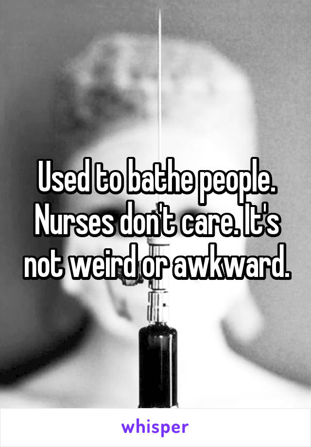 Used to bathe people. Nurses don't care. It's not weird or awkward.