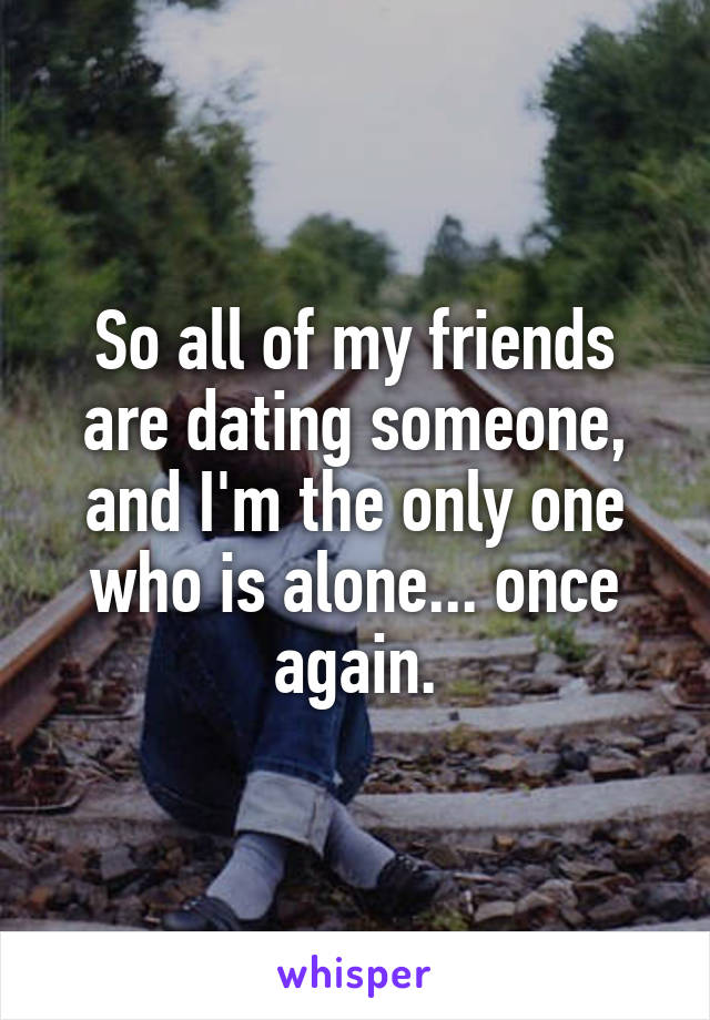 So all of my friends are dating someone, and I'm the only one who is alone... once again.