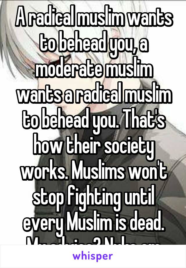 A radical muslim wants to behead you, a moderate muslim wants a radical muslim to behead you. That's how their society works. Muslims won't stop fighting until every Muslim is dead. My advice? Nuke em