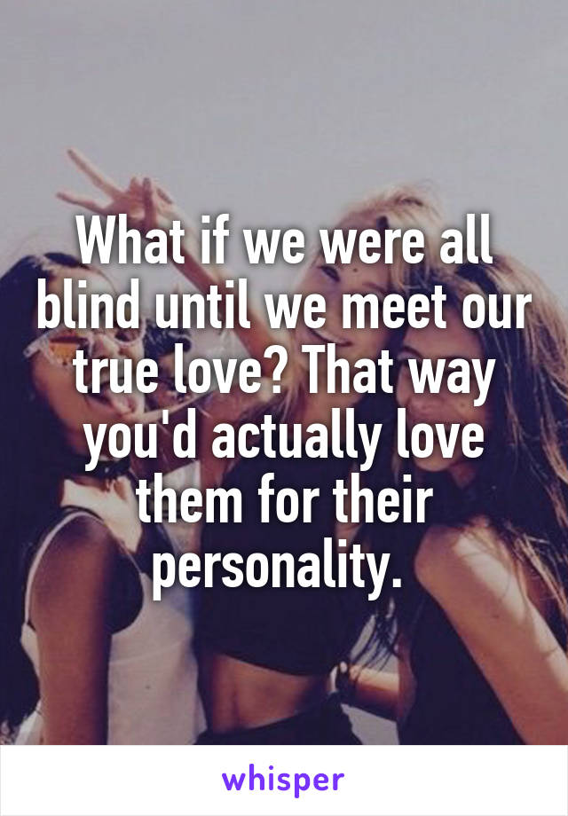 What if we were all blind until we meet our true love? That way you'd actually love them for their personality. 