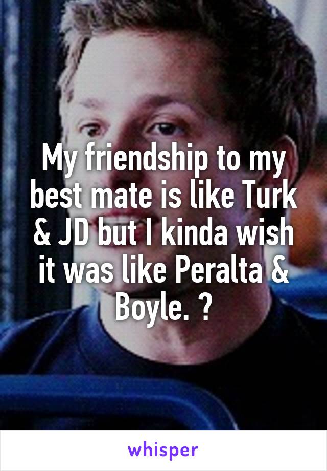 My friendship to my best mate is like Turk & JD but I kinda wish it was like Peralta & Boyle. 😂