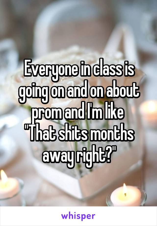 Everyone in class is going on and on about prom and I'm like 
"That shits months away right?"