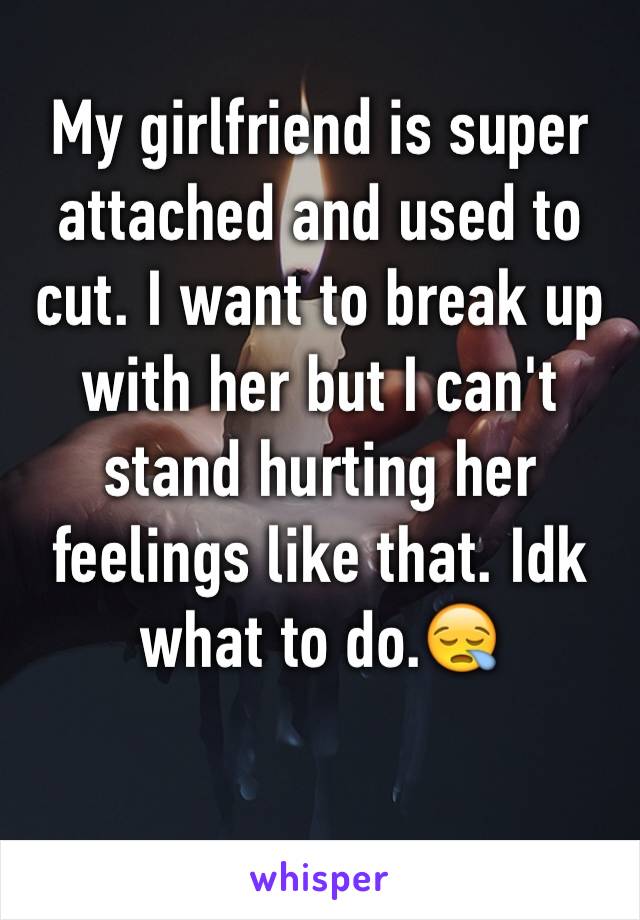 My girlfriend is super attached and used to cut. I want to break up with her but I can't stand hurting her feelings like that. Idk what to do.😪