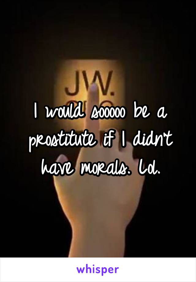 I would sooooo be a prostitute if I didn't have morals. Lol.