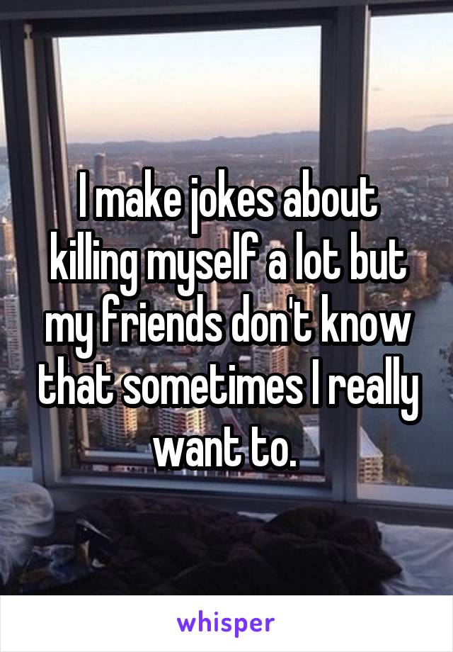 I make jokes about killing myself a lot but my friends don't know that sometimes I really want to. 