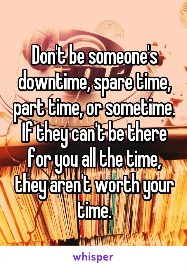 Don't be someone's downtime, spare time, part time, or sometime. If they can't be there for you all the time, they aren't worth your time.