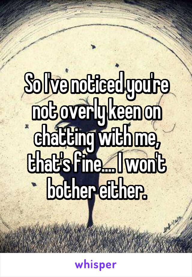 So I've noticed you're not overly keen on chatting with me, that's fine.... I won't bother either.