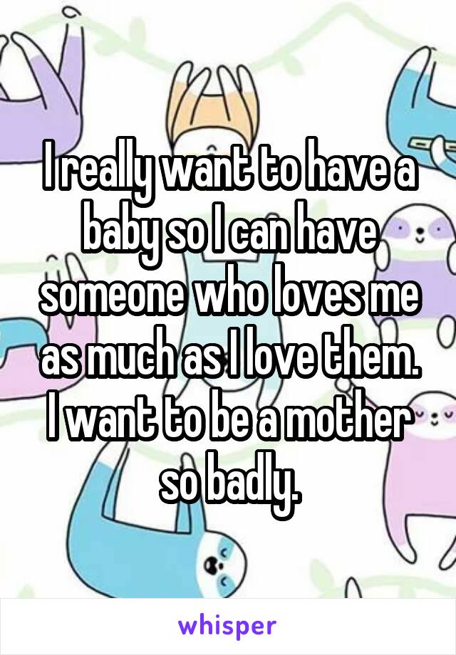 I really want to have a baby so I can have someone who loves me as much as I love them.
I want to be a mother so badly.